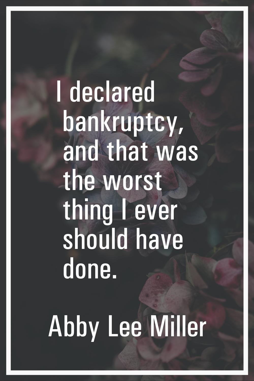 I declared bankruptcy, and that was the worst thing I ever should have done.