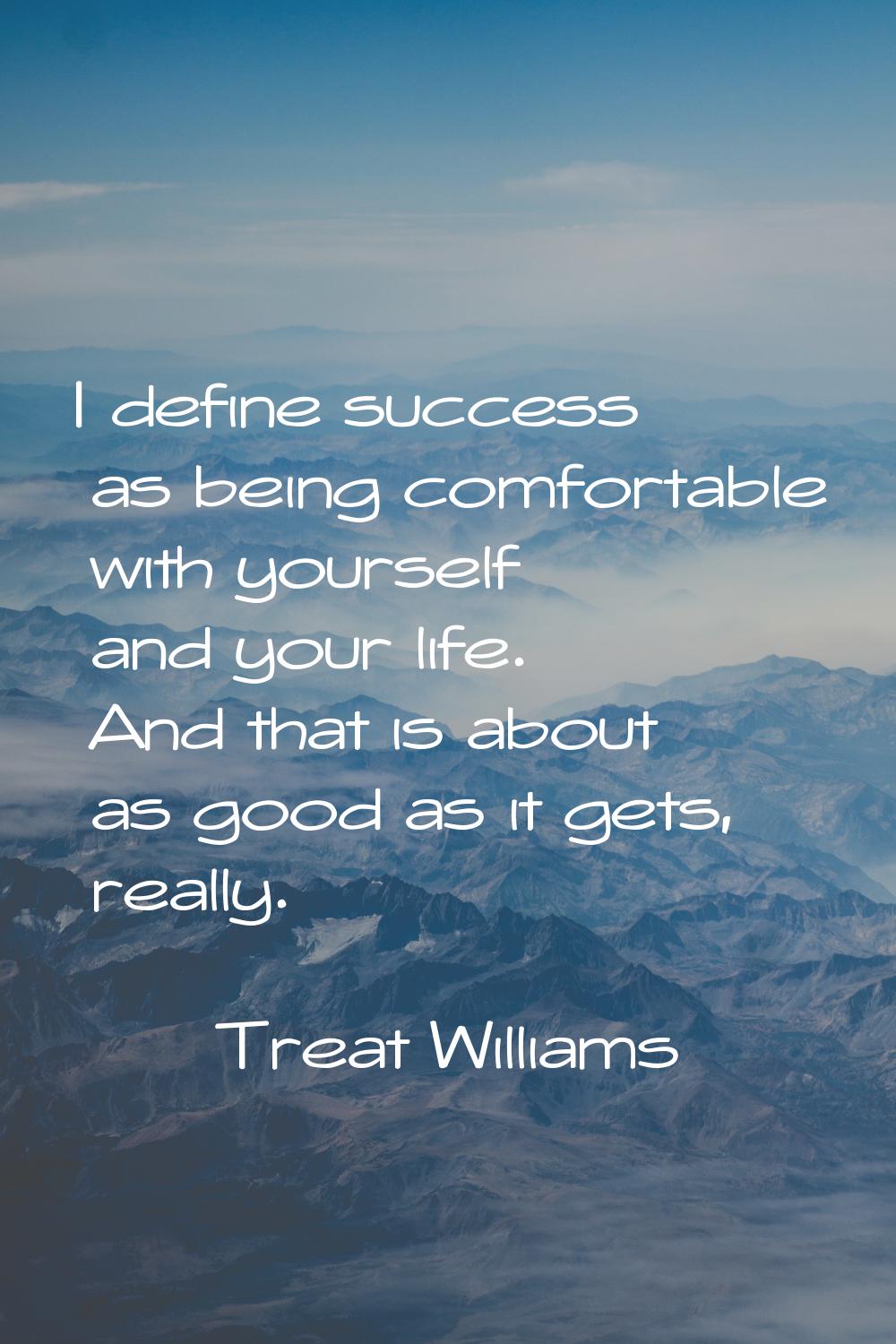 I define success as being comfortable with yourself and your life. And that is about as good as it 