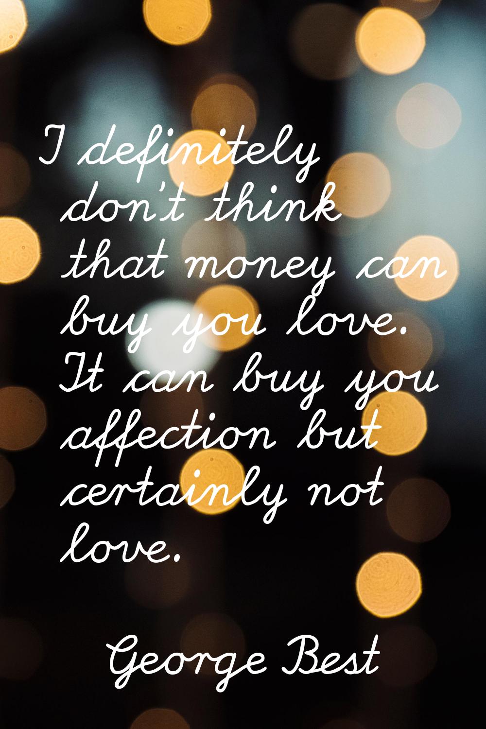 I definitely don't think that money can buy you love. It can buy you affection but certainly not lo