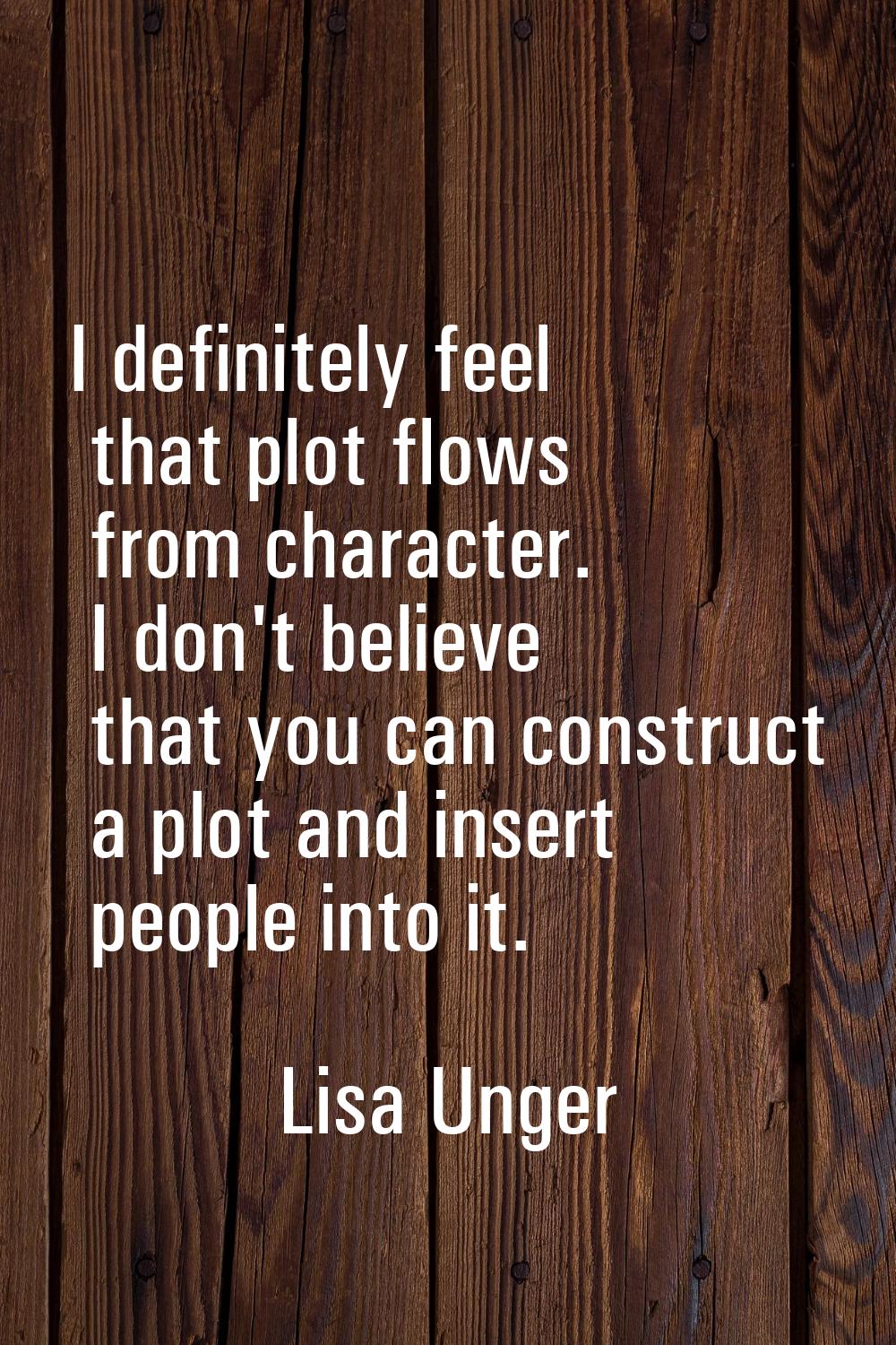 I definitely feel that plot flows from character. I don't believe that you can construct a plot and