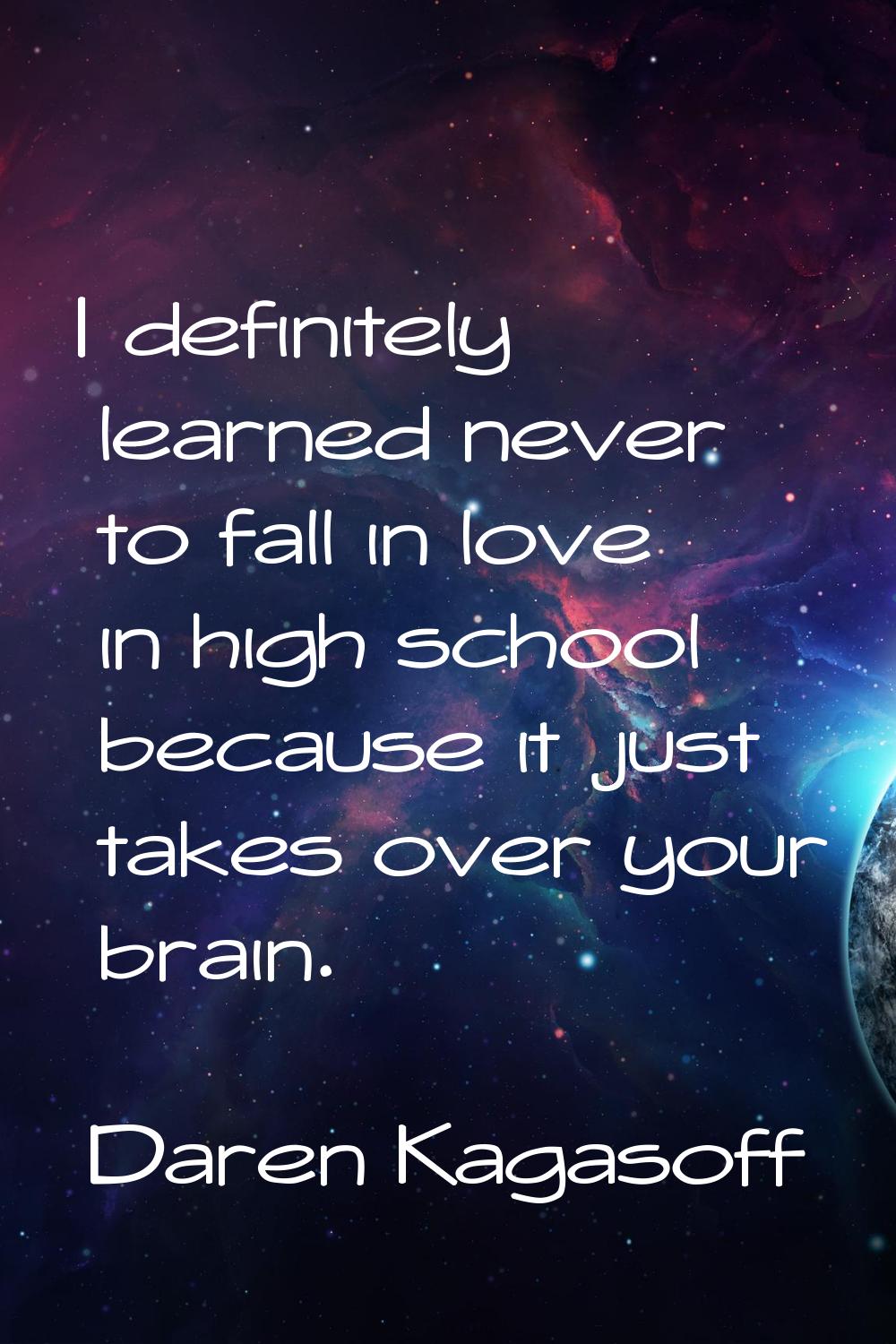 I definitely learned never to fall in love in high school because it just takes over your brain.