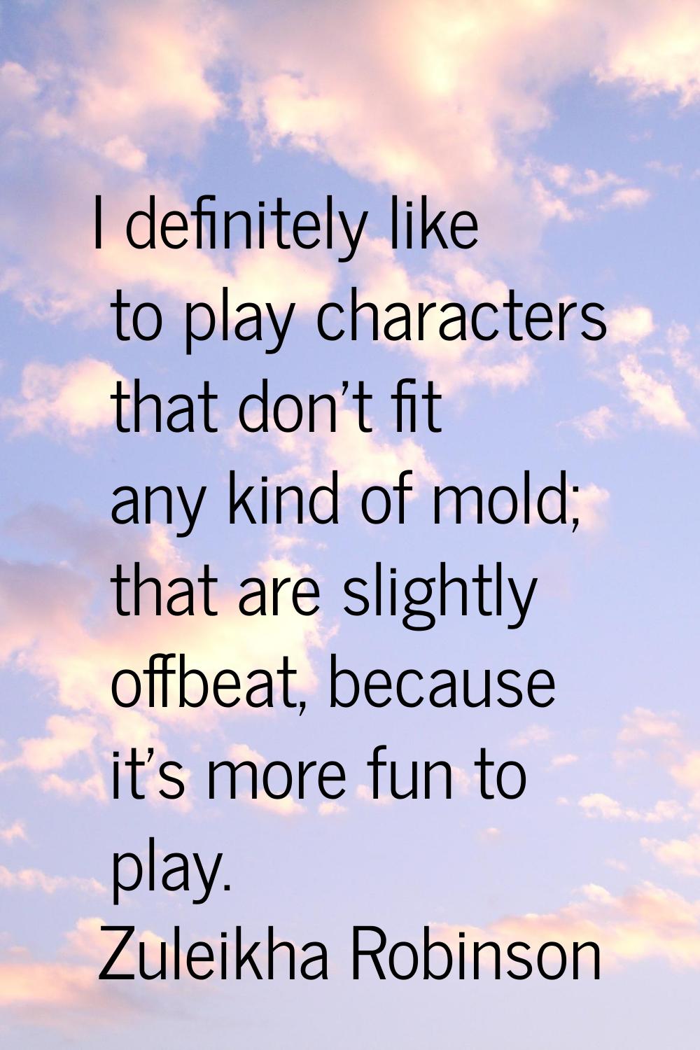 I definitely like to play characters that don't fit any kind of mold; that are slightly offbeat, be