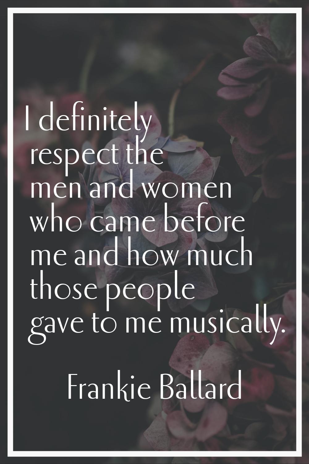 I definitely respect the men and women who came before me and how much those people gave to me musi
