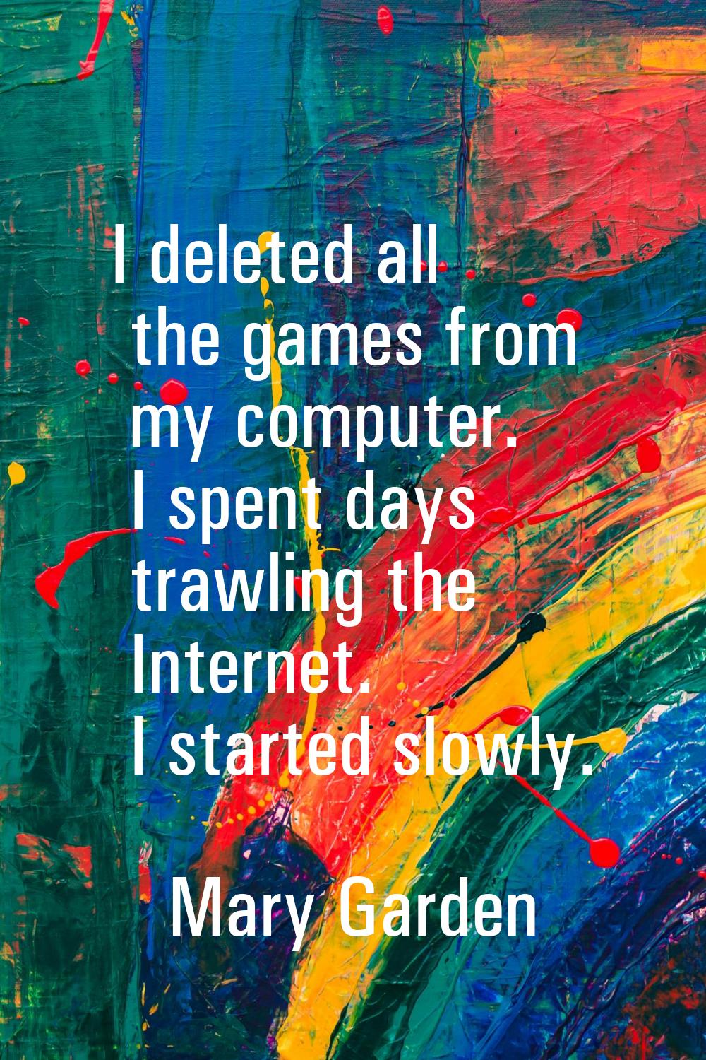 I deleted all the games from my computer. I spent days trawling the Internet. I started slowly.