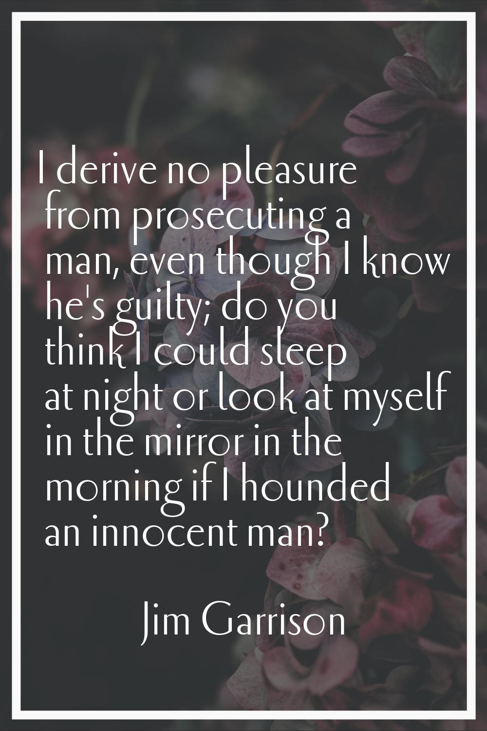 I derive no pleasure from prosecuting a man, even though I know he's guilty; do you think I could s