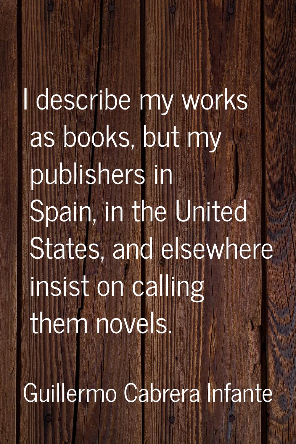 I describe my works as books, but my publishers in Spain, in the United States, and elsewhere insis