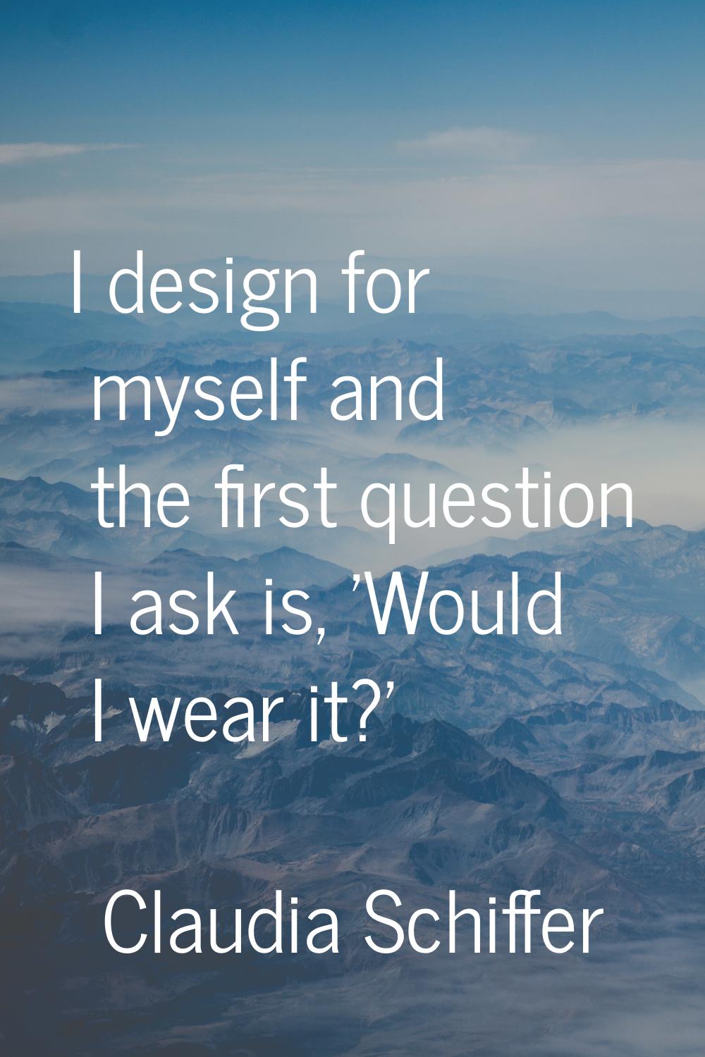I design for myself and the first question I ask is, 'Would I wear it?'