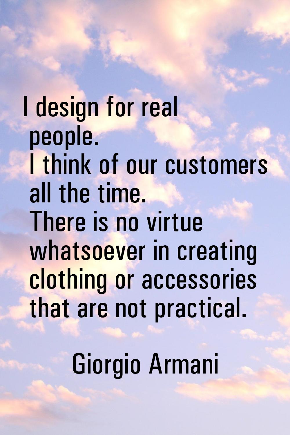 I design for real people. I think of our customers all the time. There is no virtue whatsoever in c