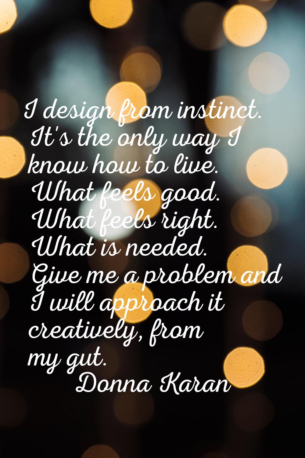 I design from instinct. It's the only way I know how to live. What feels good. What feels right. Wh