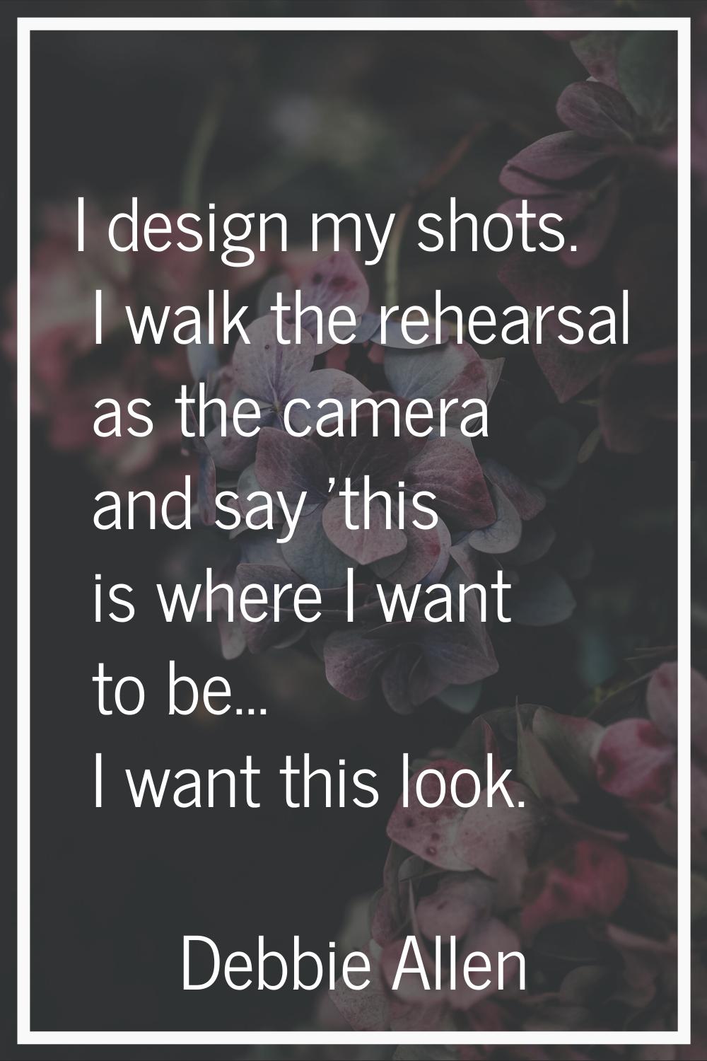 I design my shots. I walk the rehearsal as the camera and say 'this is where I want to be... I want
