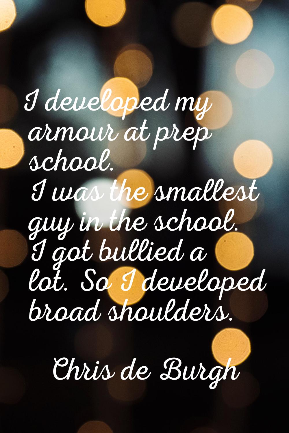 I developed my armour at prep school. I was the smallest guy in the school. I got bullied a lot. So