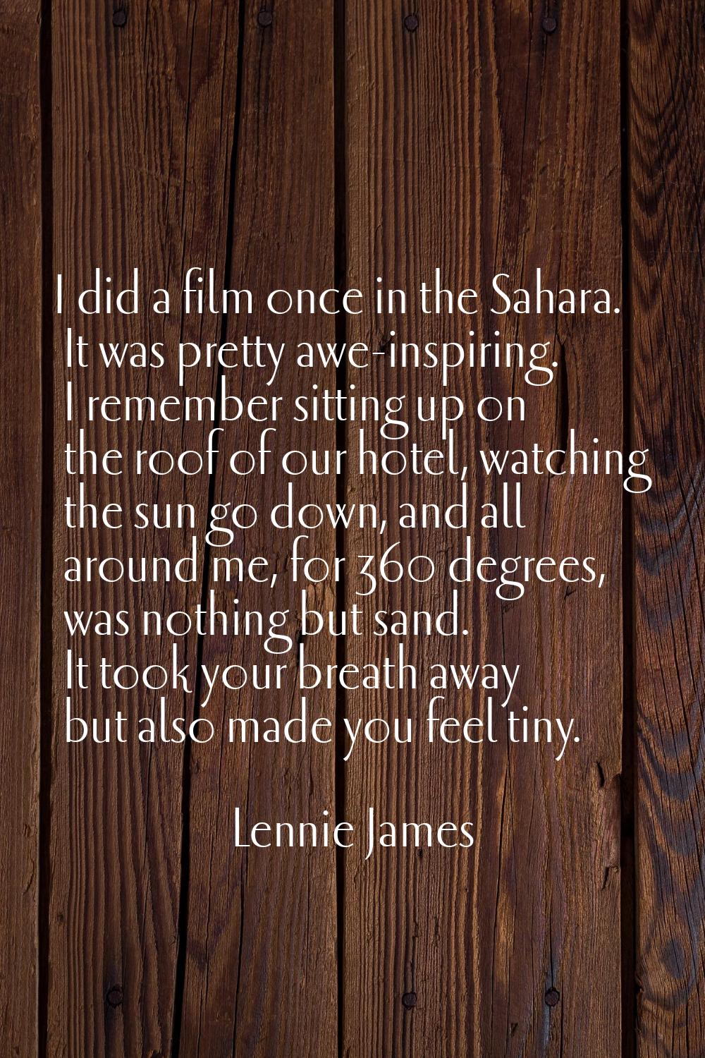 I did a film once in the Sahara. It was pretty awe-inspiring. I remember sitting up on the roof of 