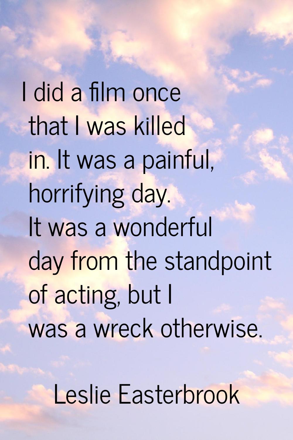I did a film once that I was killed in. It was a painful, horrifying day. It was a wonderful day fr