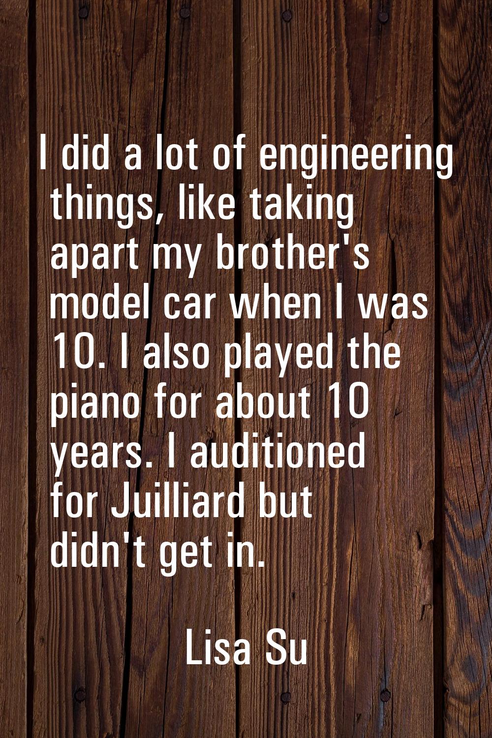 I did a lot of engineering things, like taking apart my brother's model car when I was 10. I also p
