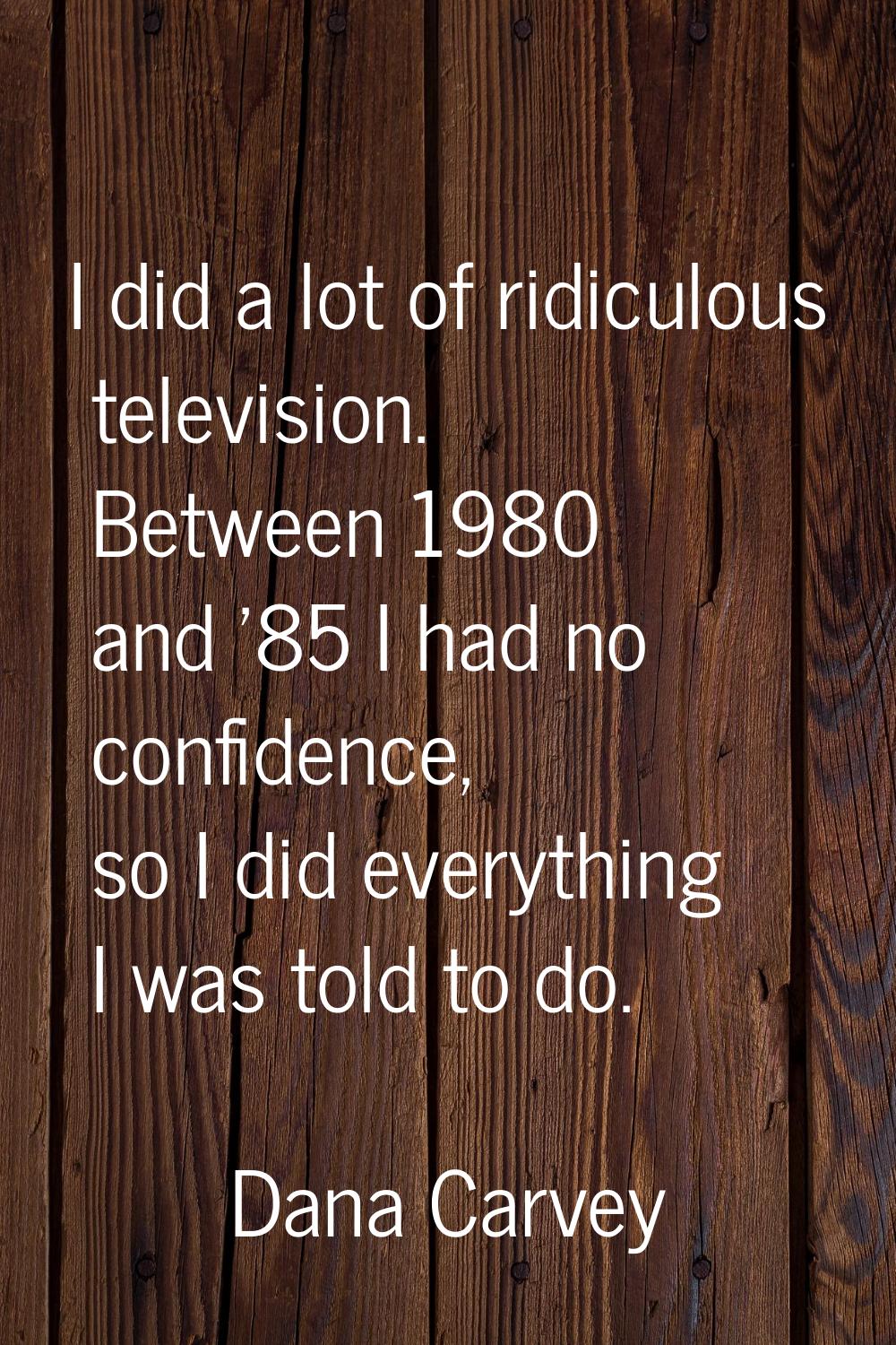 I did a lot of ridiculous television. Between 1980 and '85 I had no confidence, so I did everything