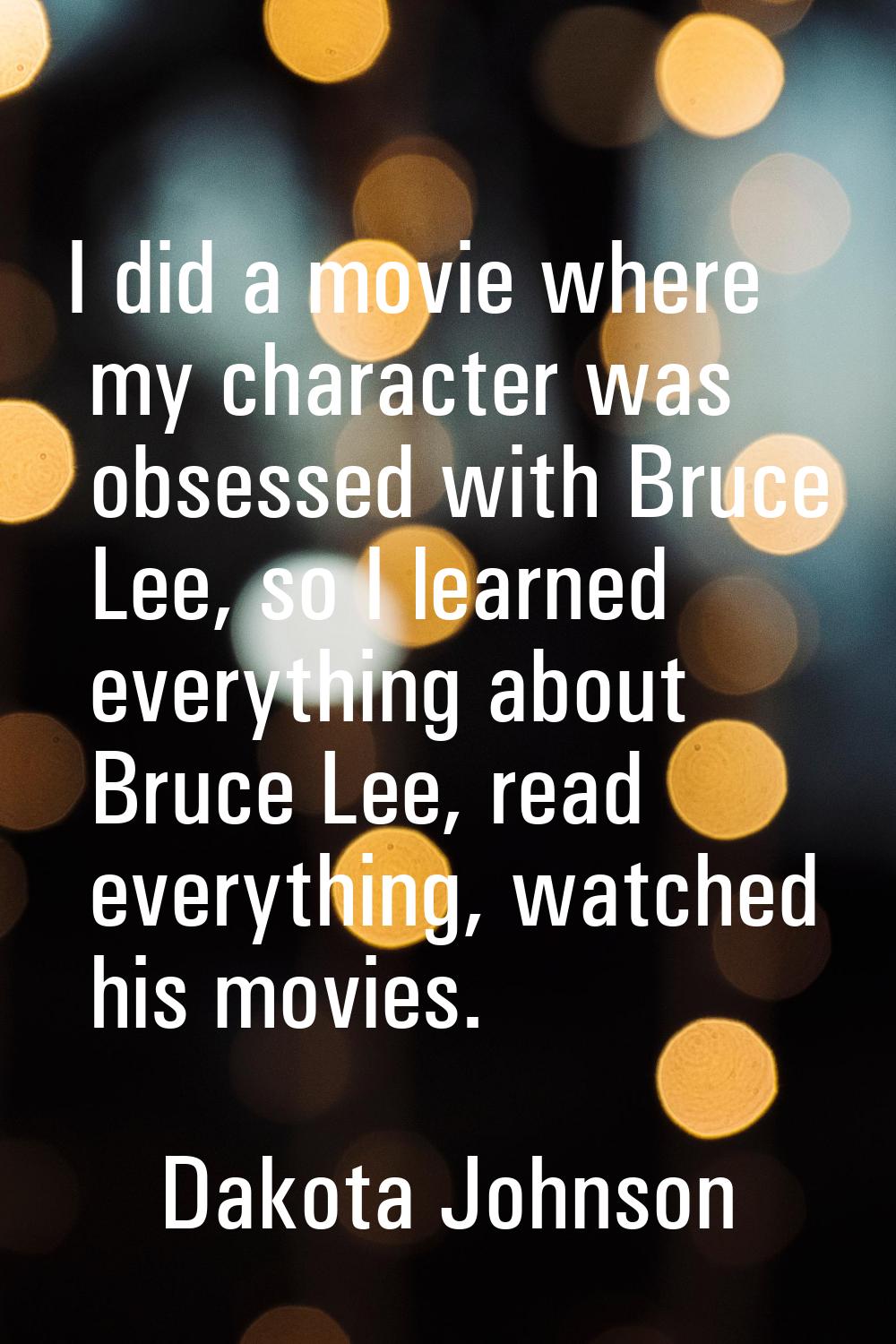 I did a movie where my character was obsessed with Bruce Lee, so I learned everything about Bruce L
