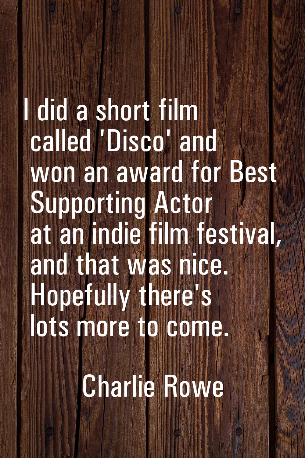 I did a short film called 'Disco' and won an award for Best Supporting Actor at an indie film festi
