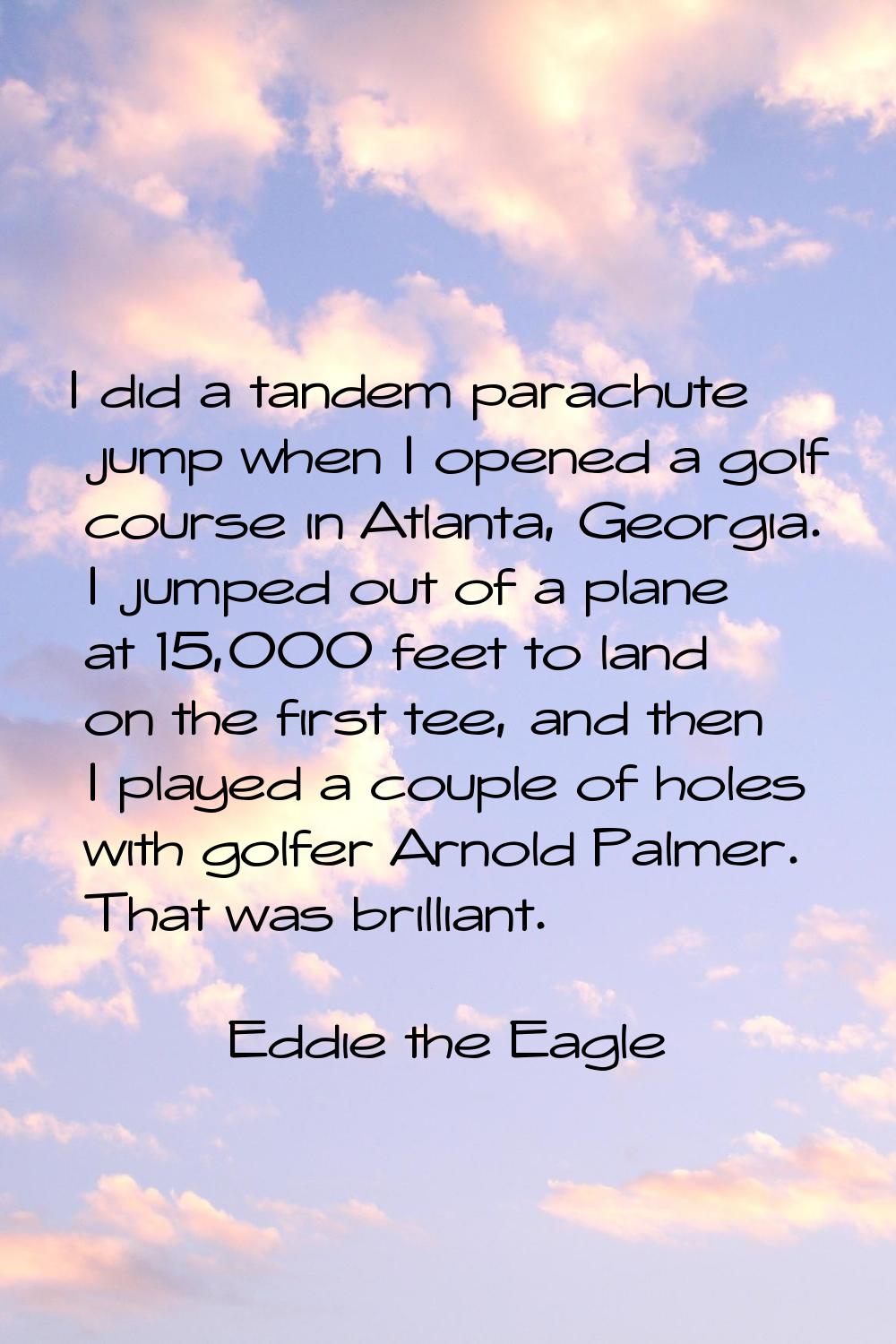 I did a tandem parachute jump when I opened a golf course in Atlanta, Georgia. I jumped out of a pl