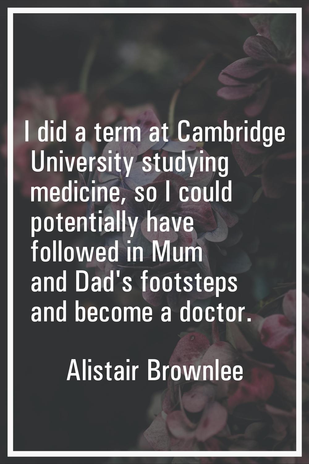 I did a term at Cambridge University studying medicine, so I could potentially have followed in Mum