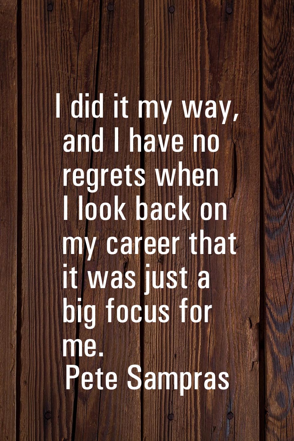 I did it my way, and I have no regrets when I look back on my career that it was just a big focus f