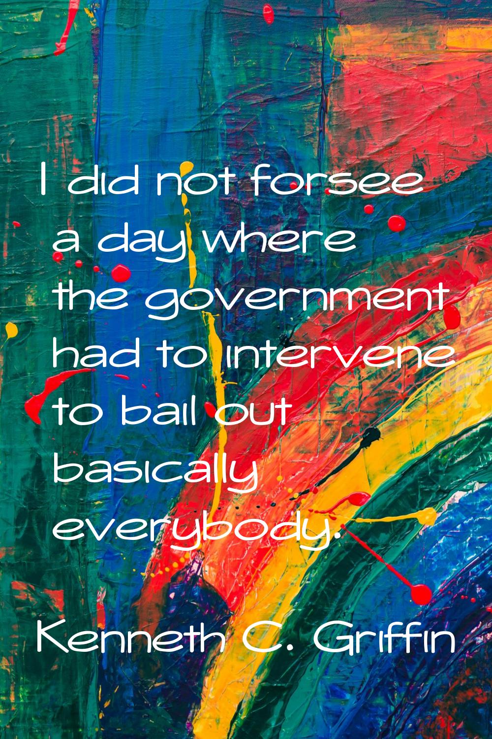I did not forsee a day where the government had to intervene to bail out basically everybody.