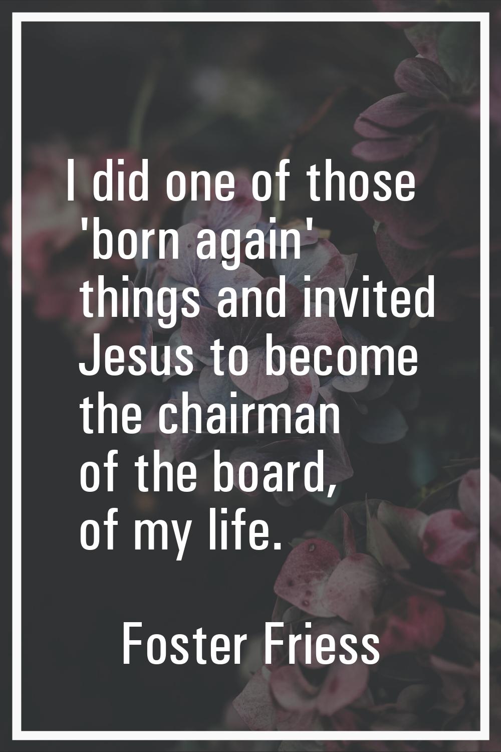 I did one of those 'born again' things and invited Jesus to become the chairman of the board, of my