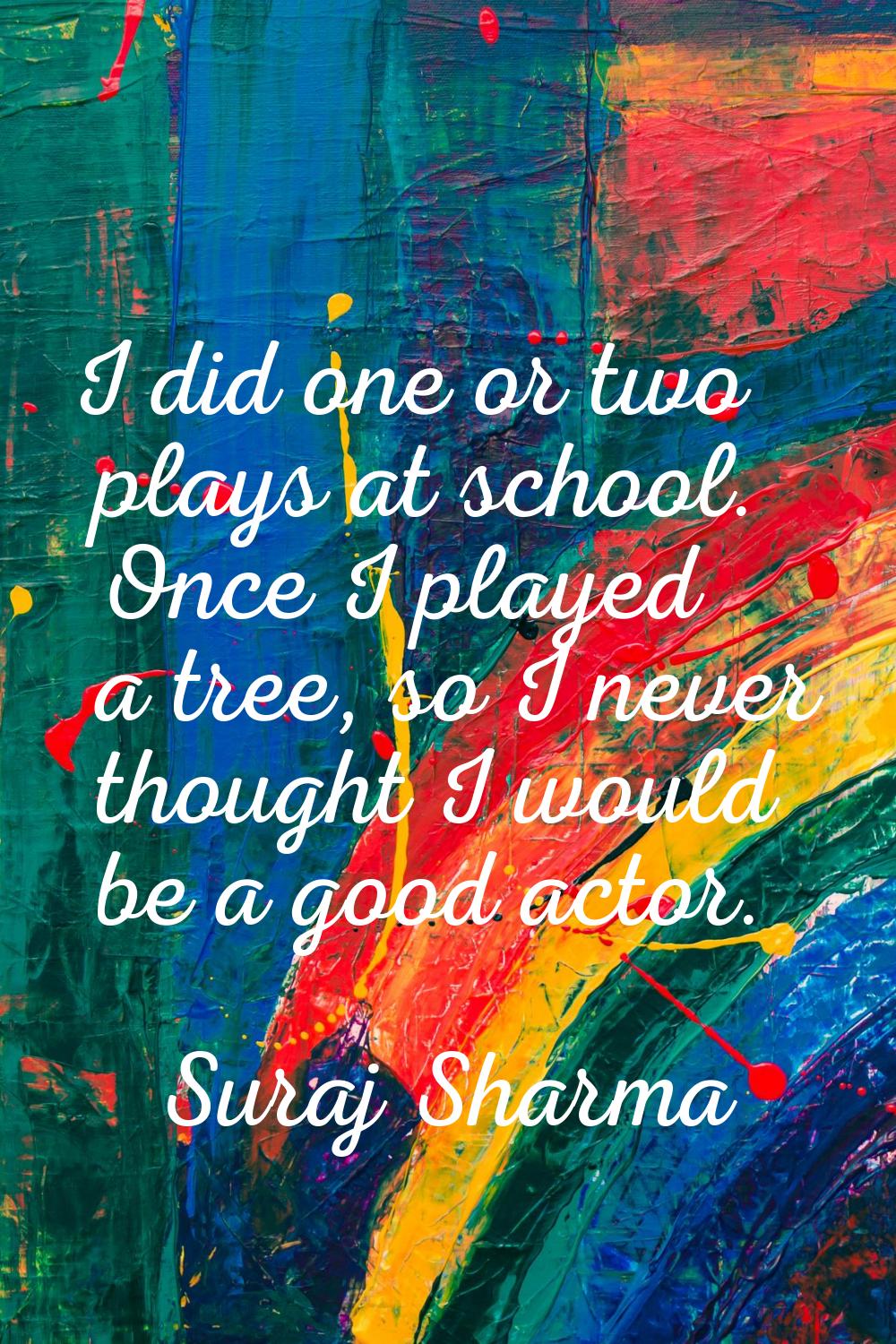 I did one or two plays at school. Once I played a tree, so I never thought I would be a good actor.