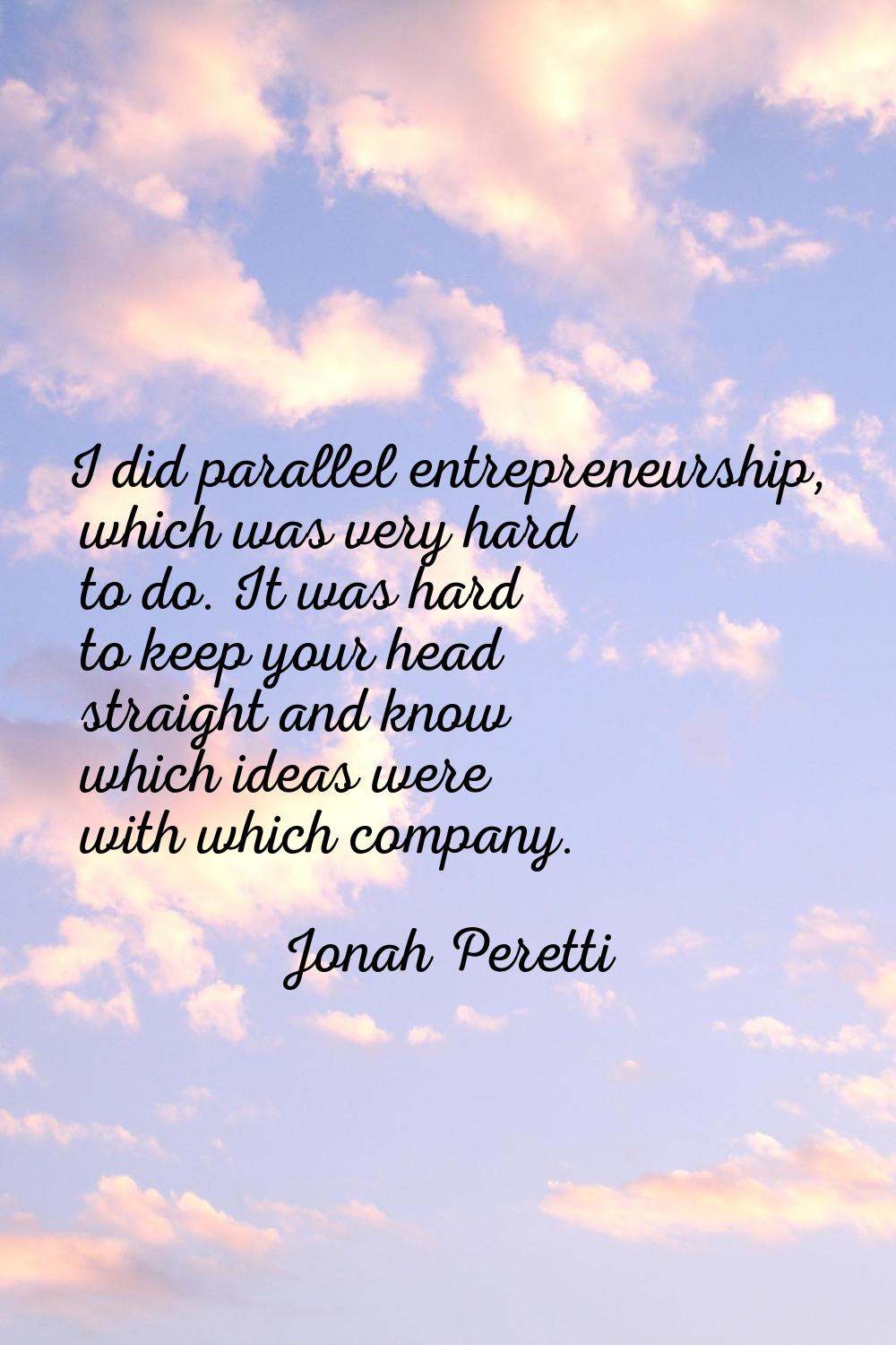 I did parallel entrepreneurship, which was very hard to do. It was hard to keep your head straight 