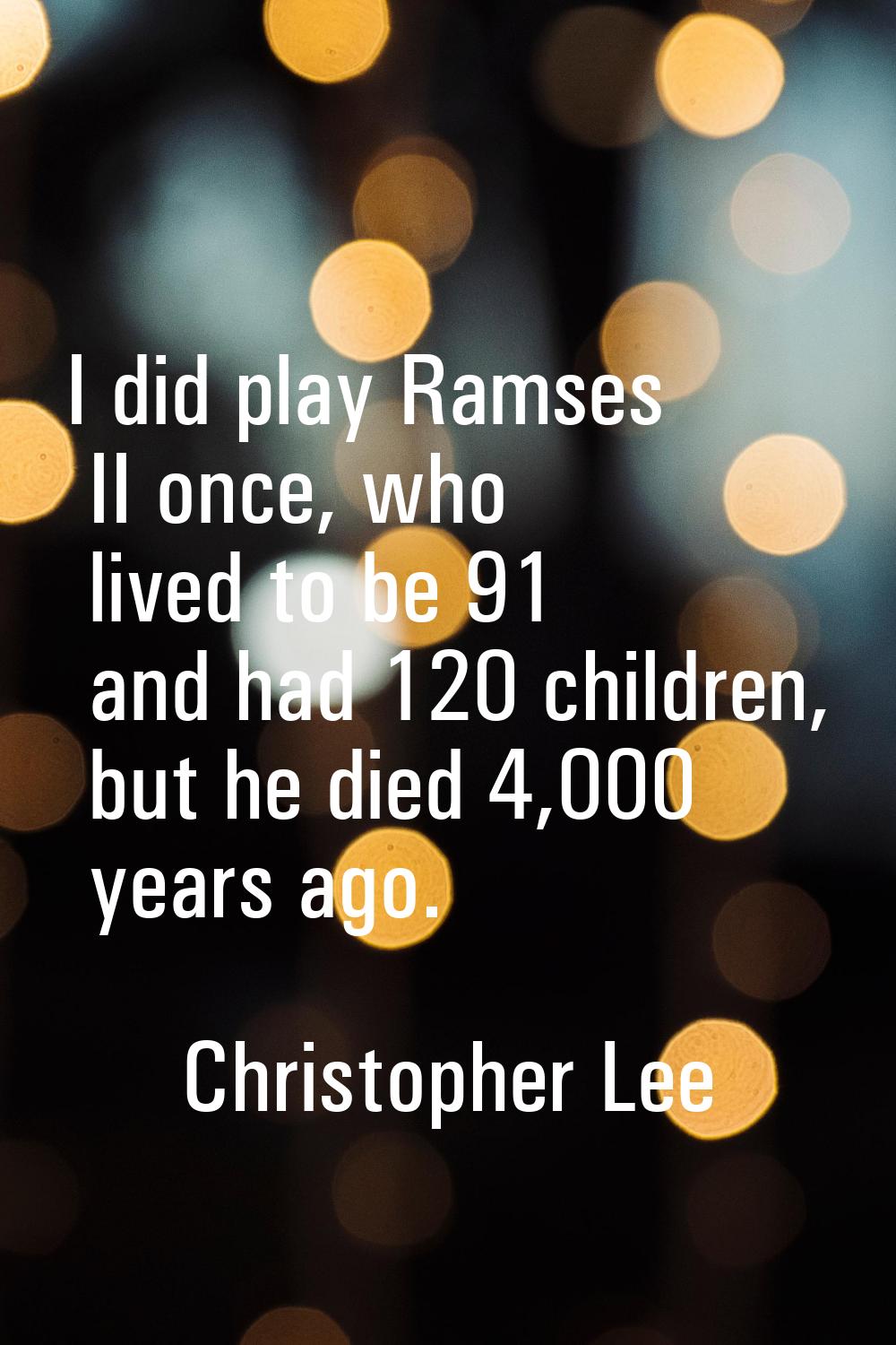 I did play Ramses II once, who lived to be 91 and had 120 children, but he died 4,000 years ago.
