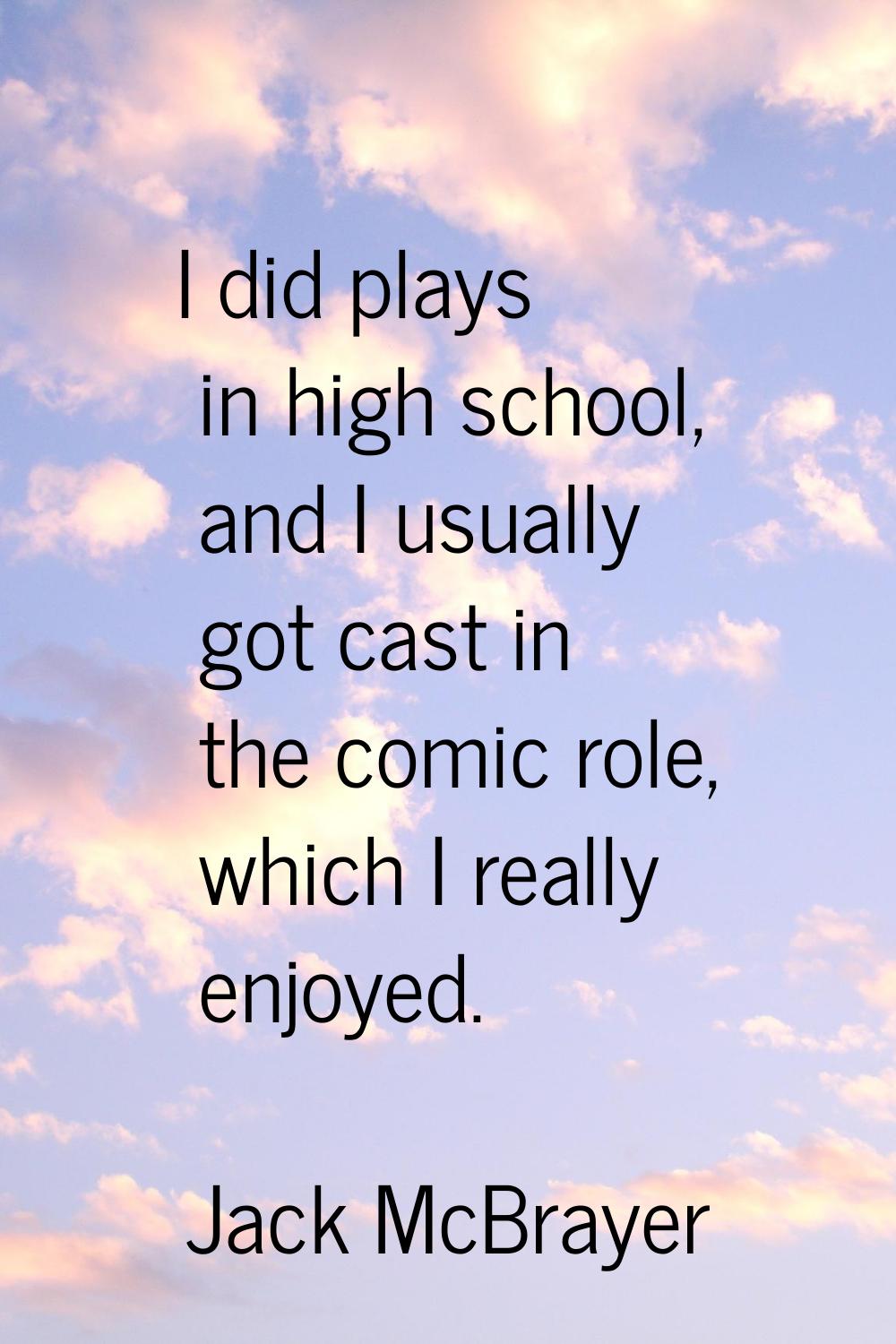 I did plays in high school, and I usually got cast in the comic role, which I really enjoyed.