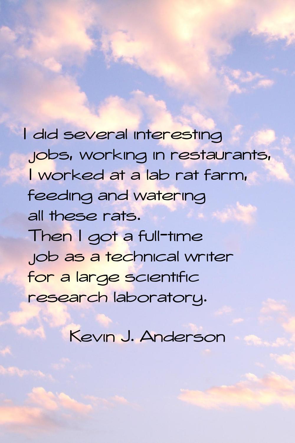 I did several interesting jobs, working in restaurants, I worked at a lab rat farm, feeding and wat
