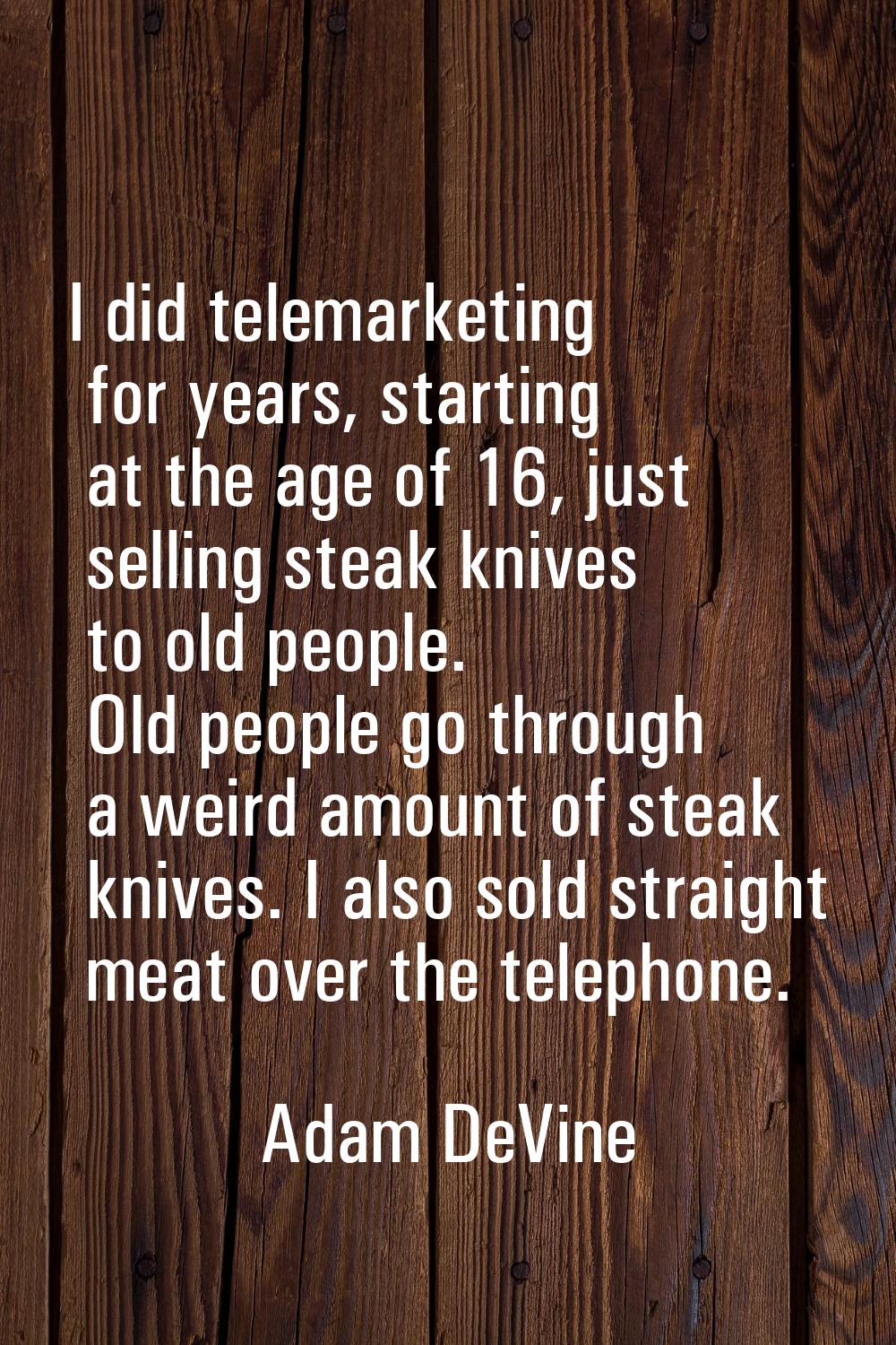 I did telemarketing for years, starting at the age of 16, just selling steak knives to old people. 