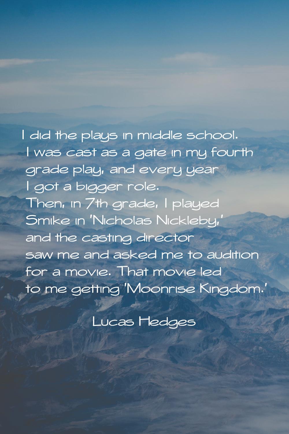 I did the plays in middle school. I was cast as a gate in my fourth grade play, and every year I go