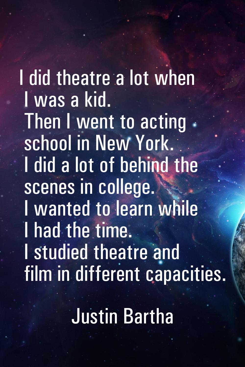 I did theatre a lot when I was a kid. Then I went to acting school in New York. I did a lot of behi