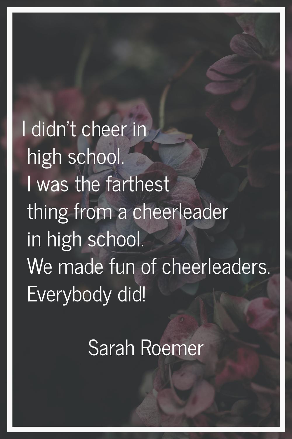 I didn't cheer in high school. I was the farthest thing from a cheerleader in high school. We made 