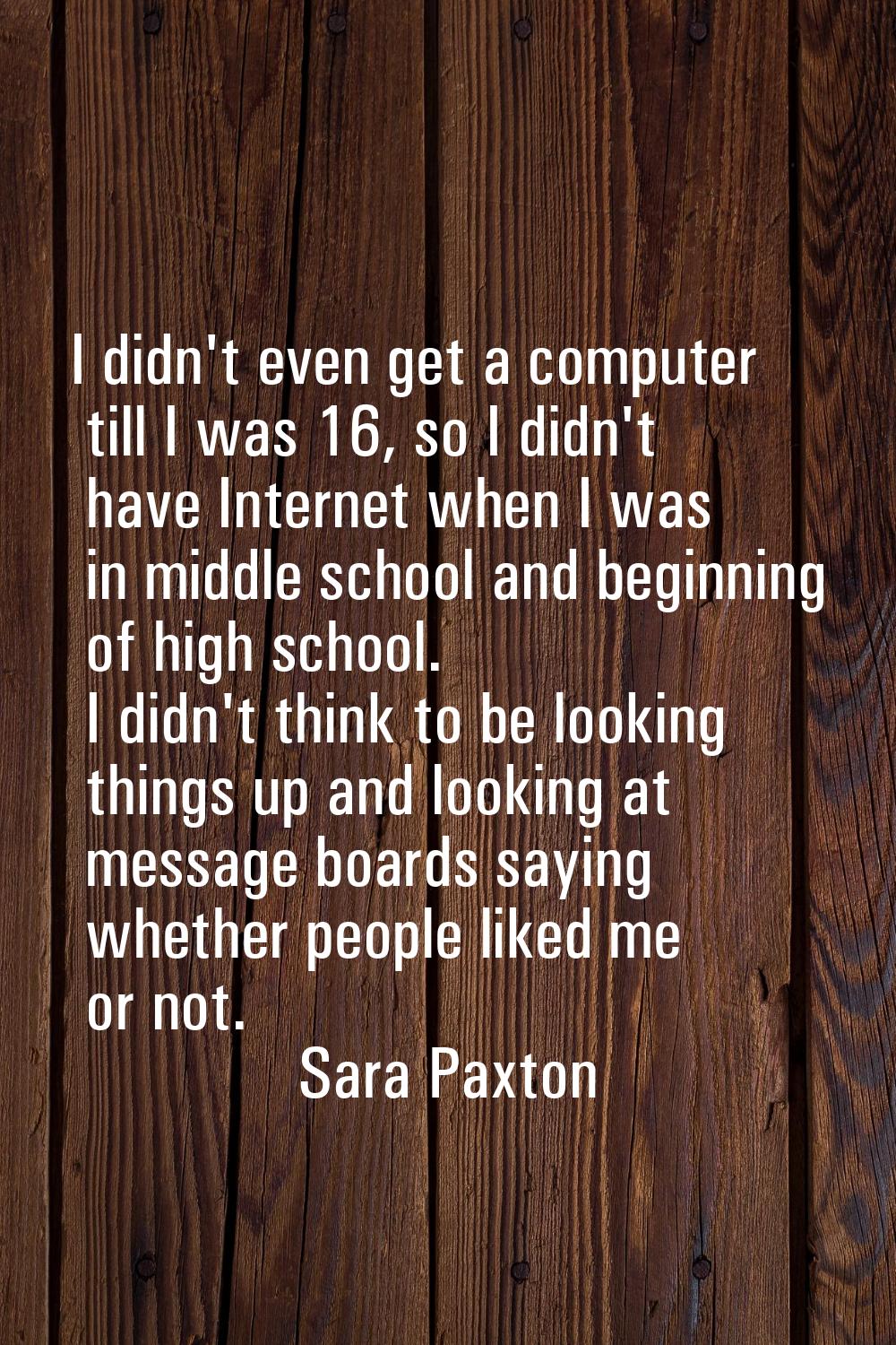 I didn't even get a computer till I was 16, so I didn't have Internet when I was in middle school a