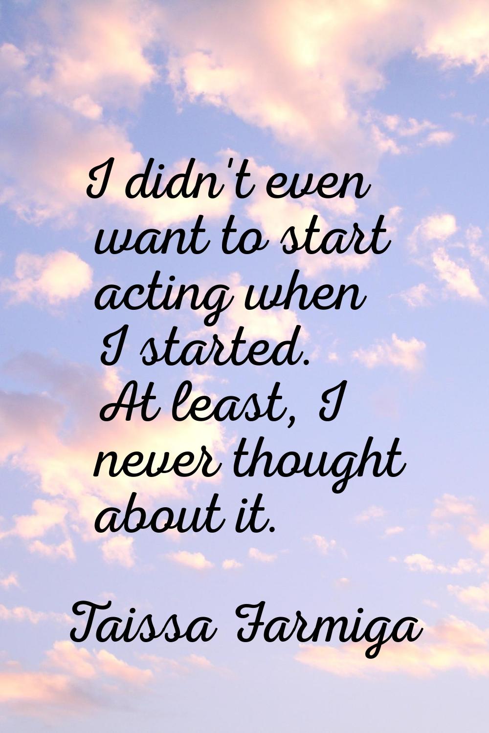 I didn't even want to start acting when I started. At least, I never thought about it.
