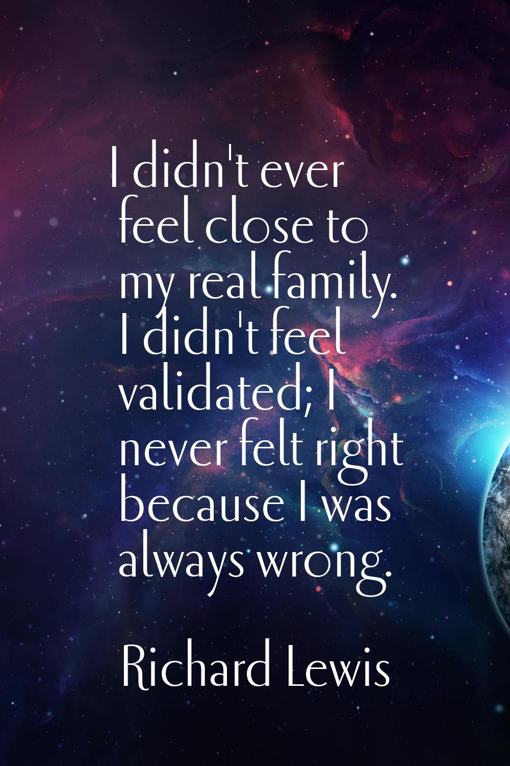 I didn't ever feel close to my real family. I didn't feel validated; I never felt right because I w
