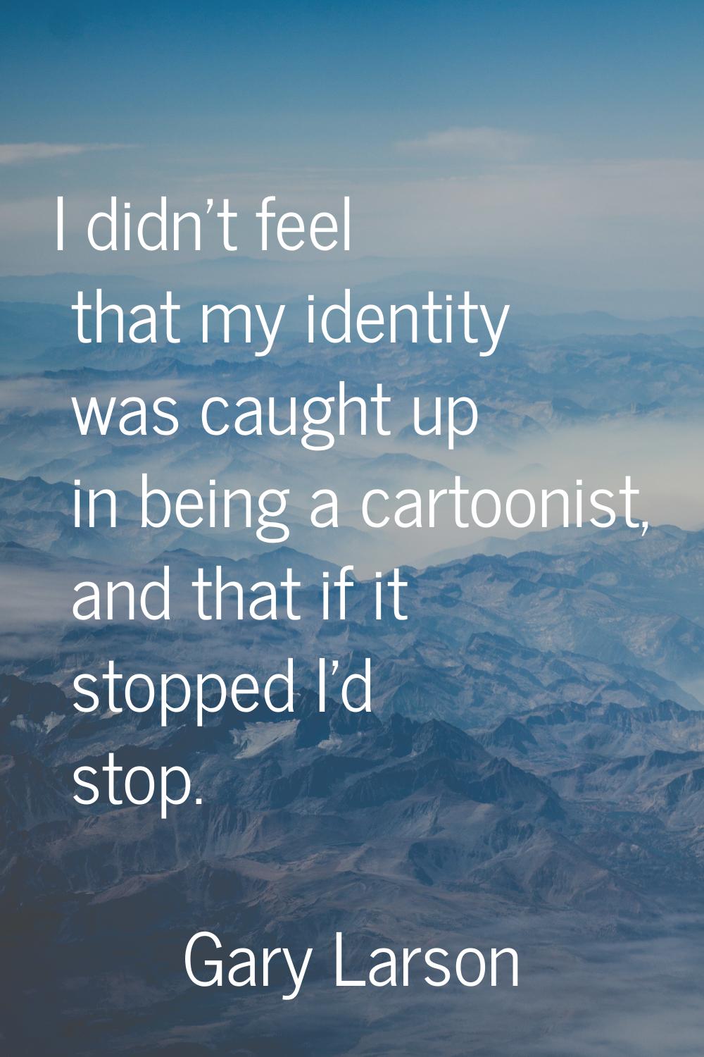I didn't feel that my identity was caught up in being a cartoonist, and that if it stopped I'd stop