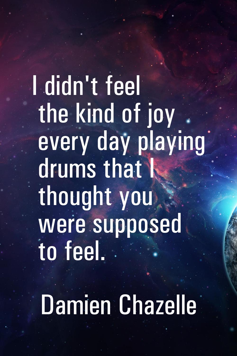 I didn't feel the kind of joy every day playing drums that I thought you were supposed to feel.