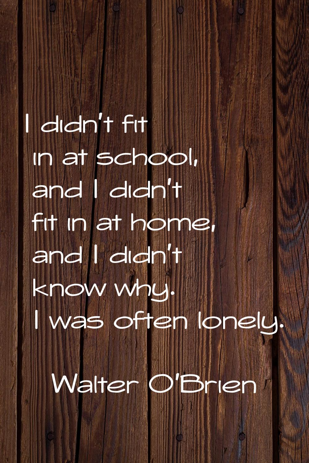I didn't fit in at school, and I didn't fit in at home, and I didn't know why. I was often lonely.