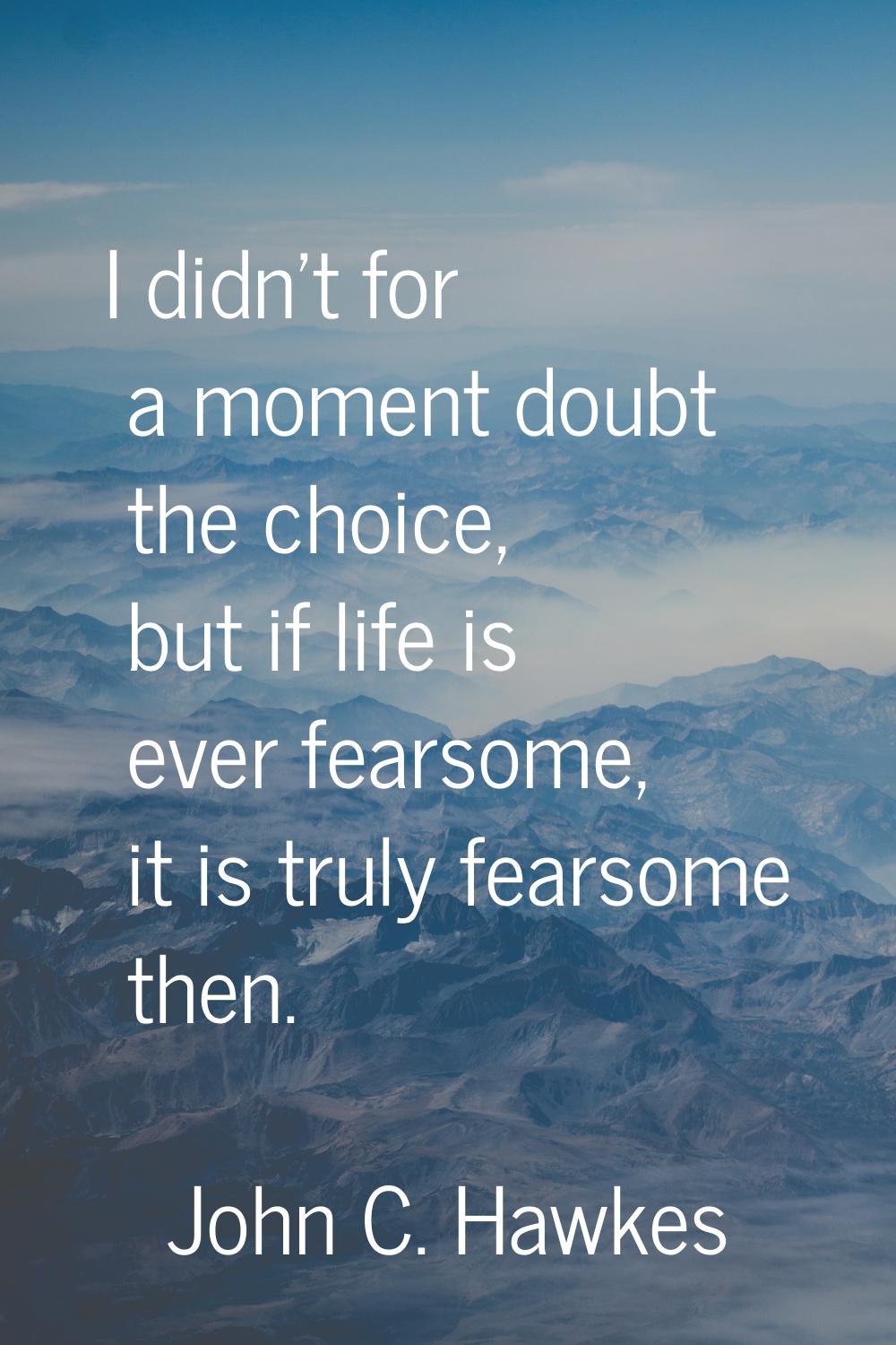 I didn't for a moment doubt the choice, but if life is ever fearsome, it is truly fearsome then.