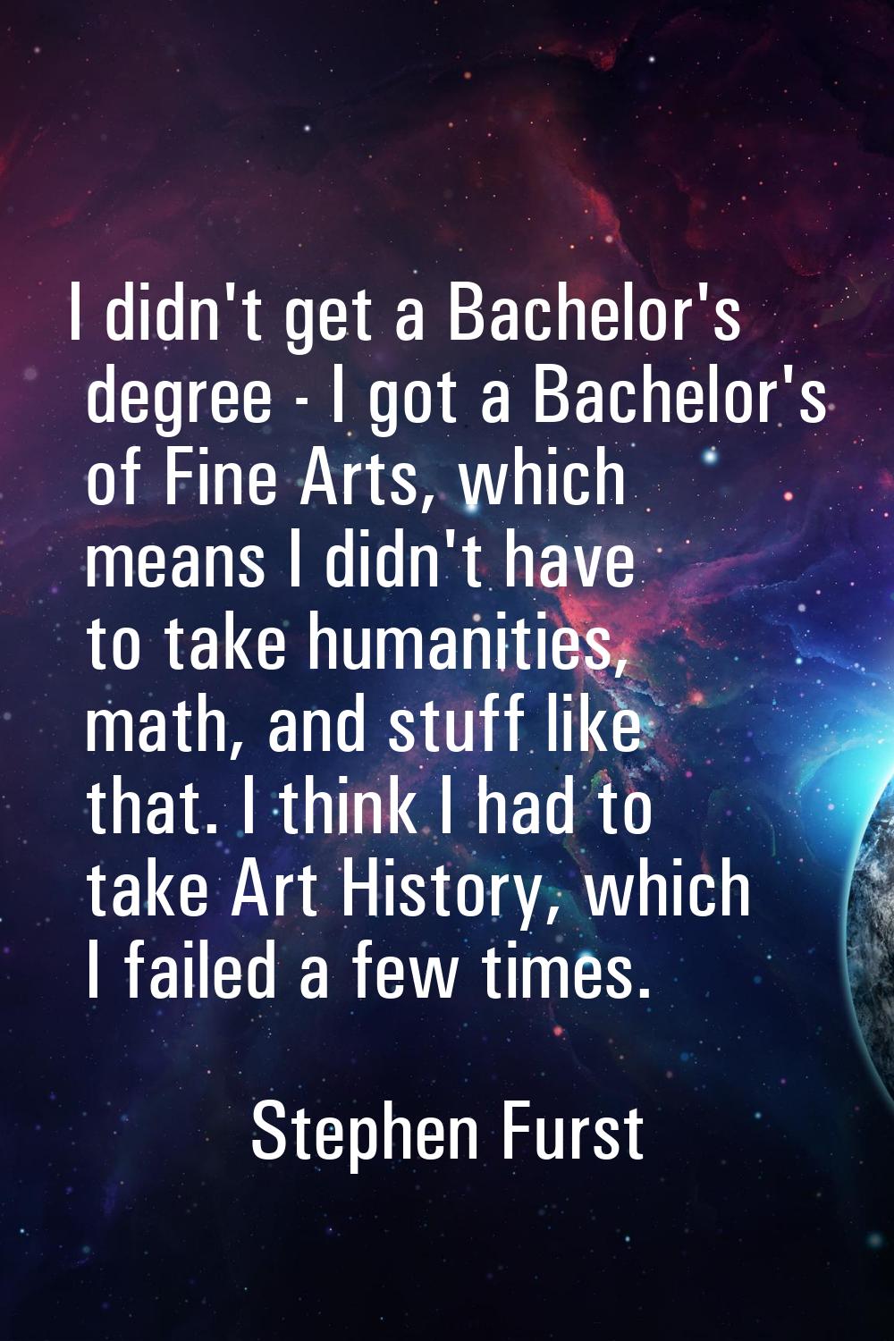 I didn't get a Bachelor's degree - I got a Bachelor's of Fine Arts, which means I didn't have to ta