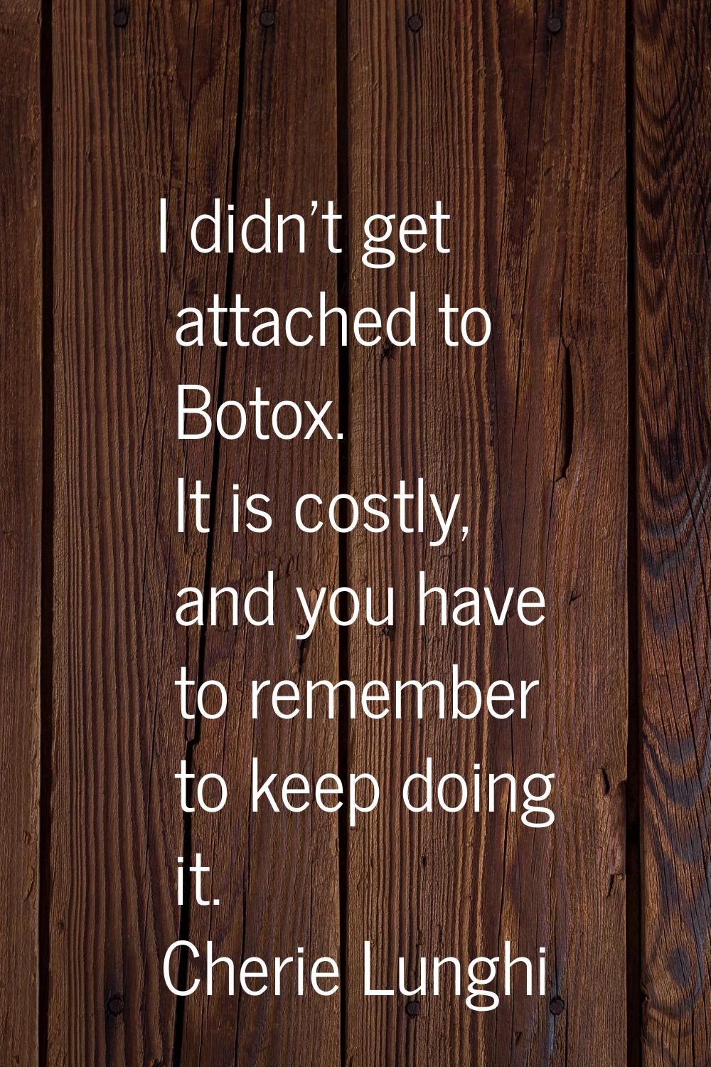 I didn't get attached to Botox. It is costly, and you have to remember to keep doing it.