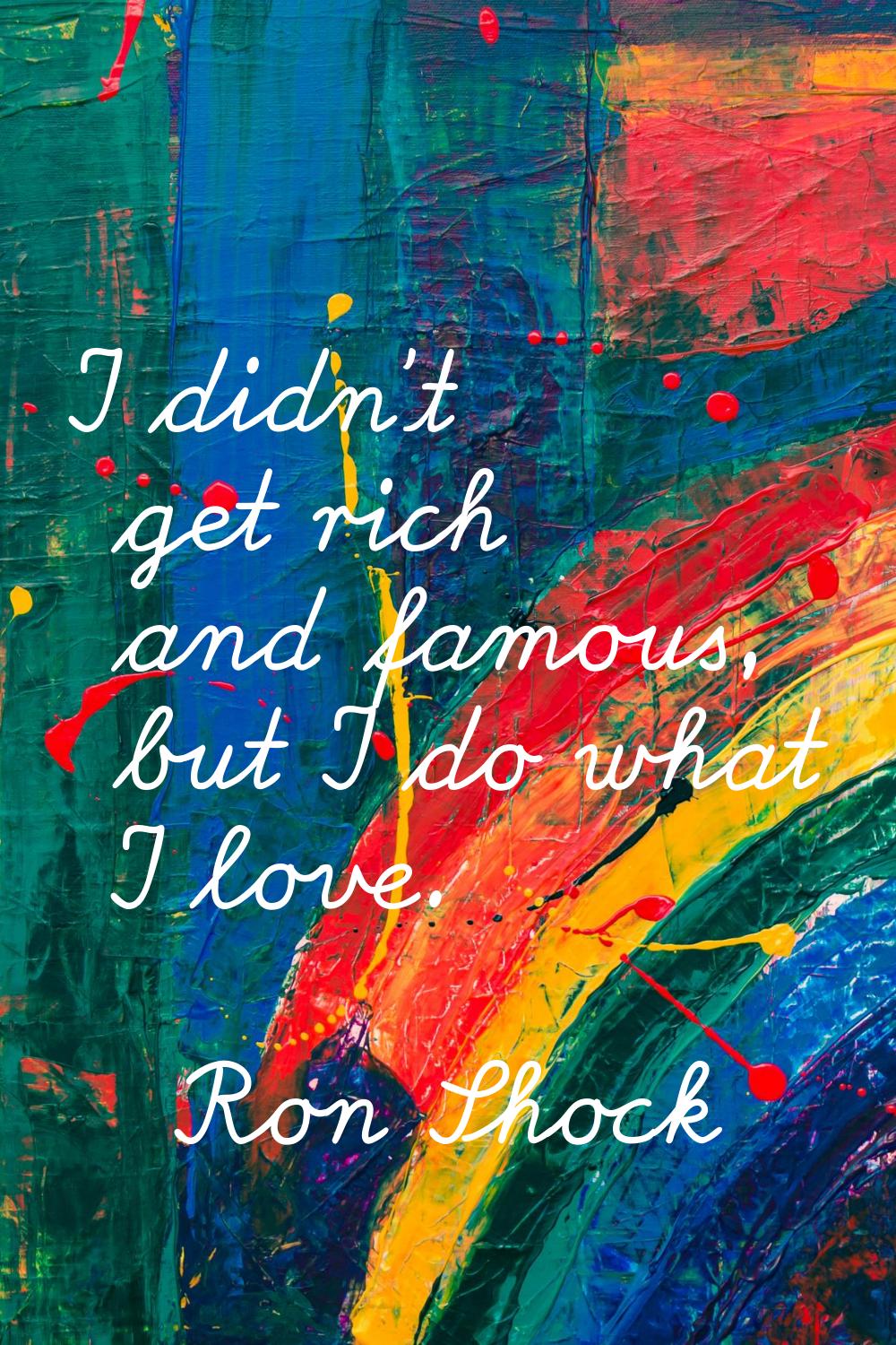 I didn't get rich and famous, but I do what I love.