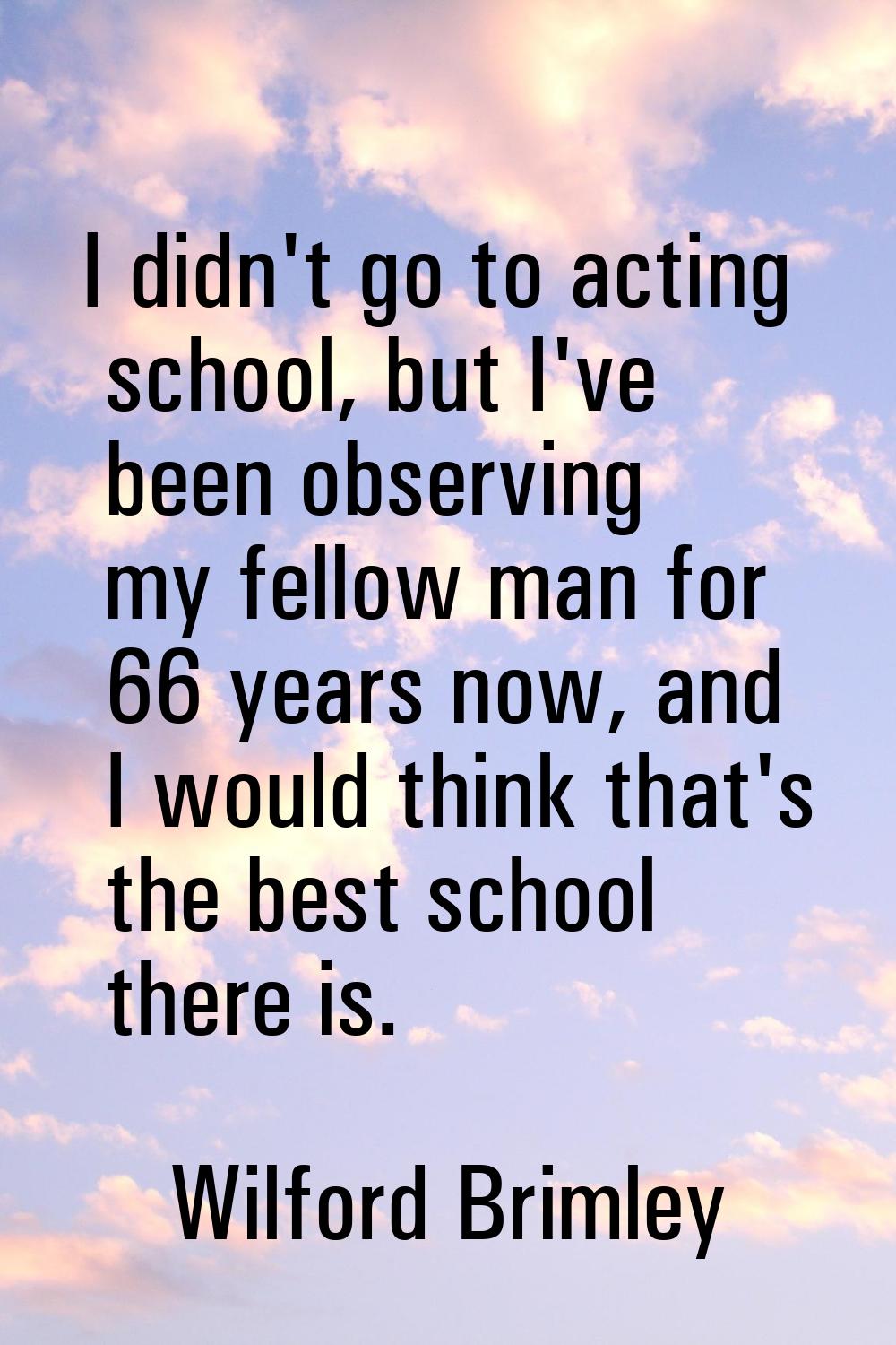 I didn't go to acting school, but I've been observing my fellow man for 66 years now, and I would t