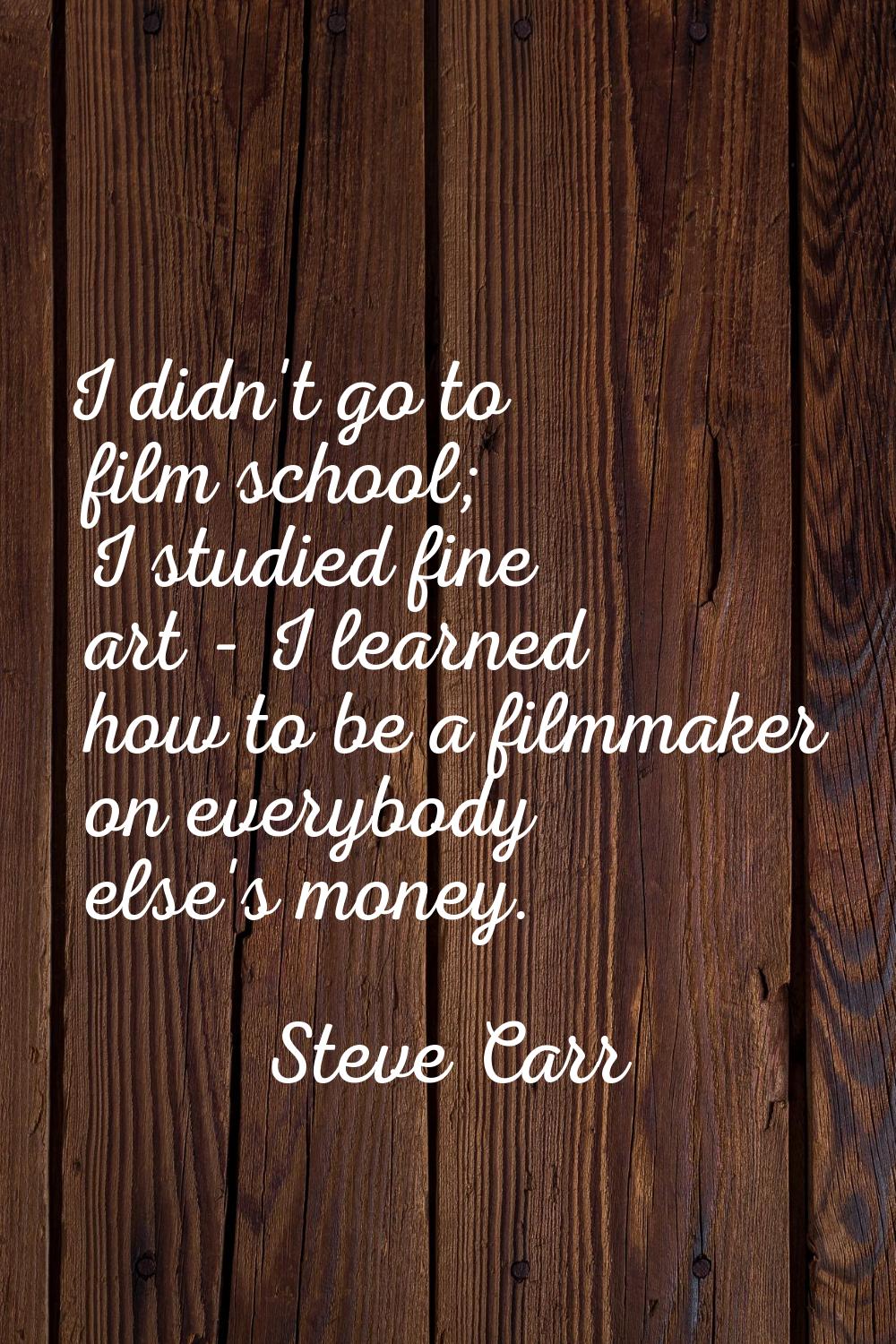 I didn't go to film school; I studied fine art - I learned how to be a filmmaker on everybody else'