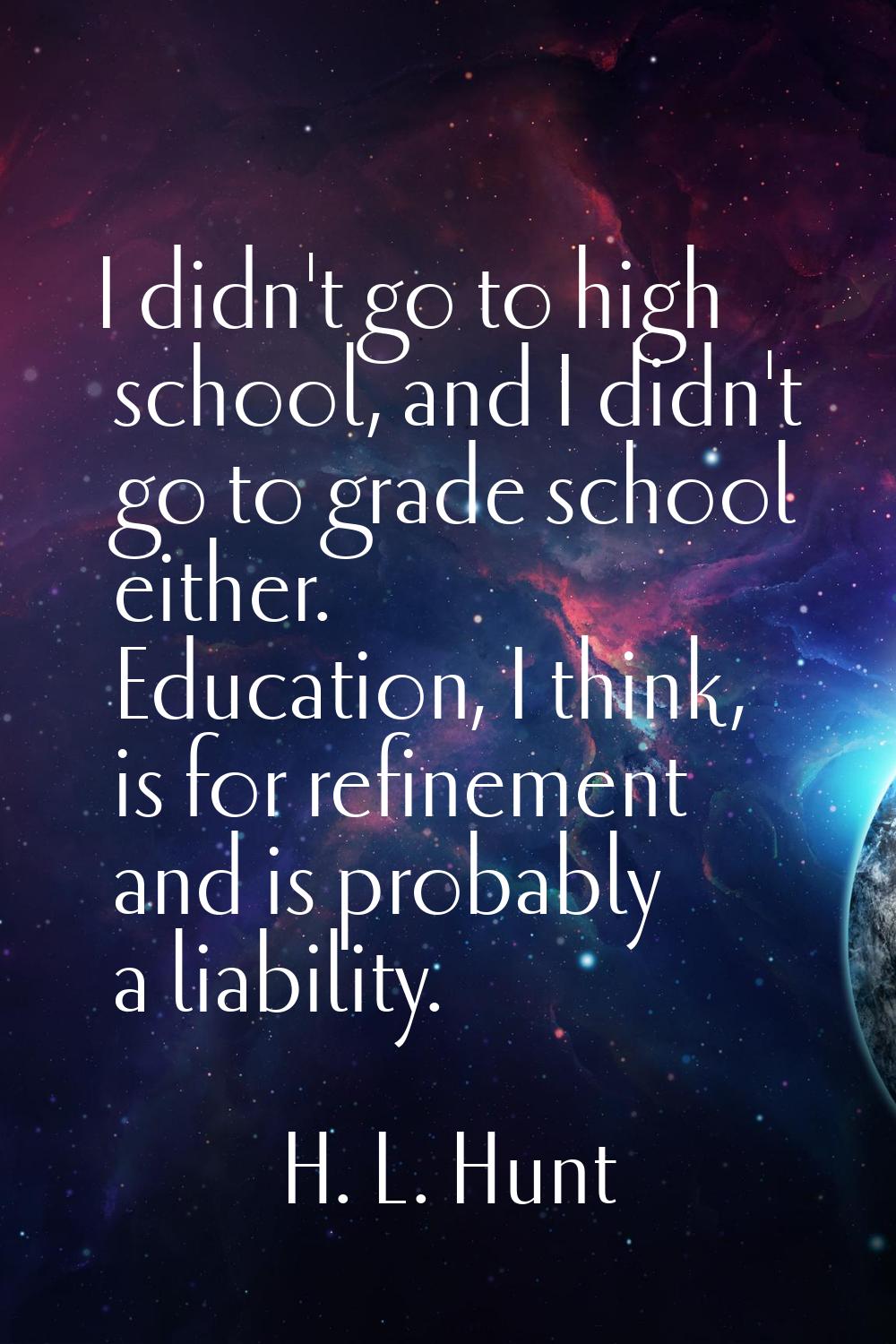 I didn't go to high school, and I didn't go to grade school either. Education, I think, is for refi