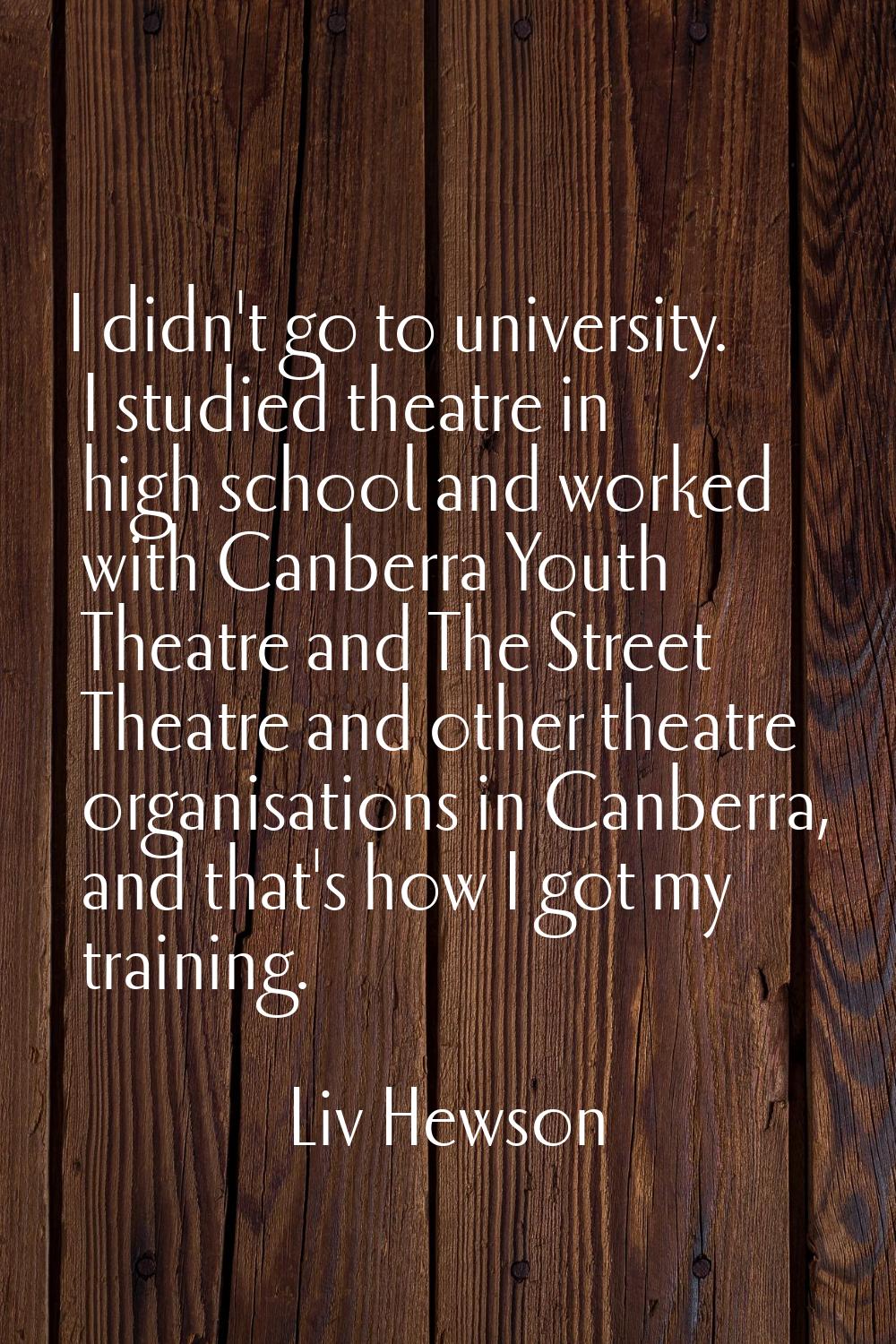 I didn't go to university. I studied theatre in high school and worked with Canberra Youth Theatre 