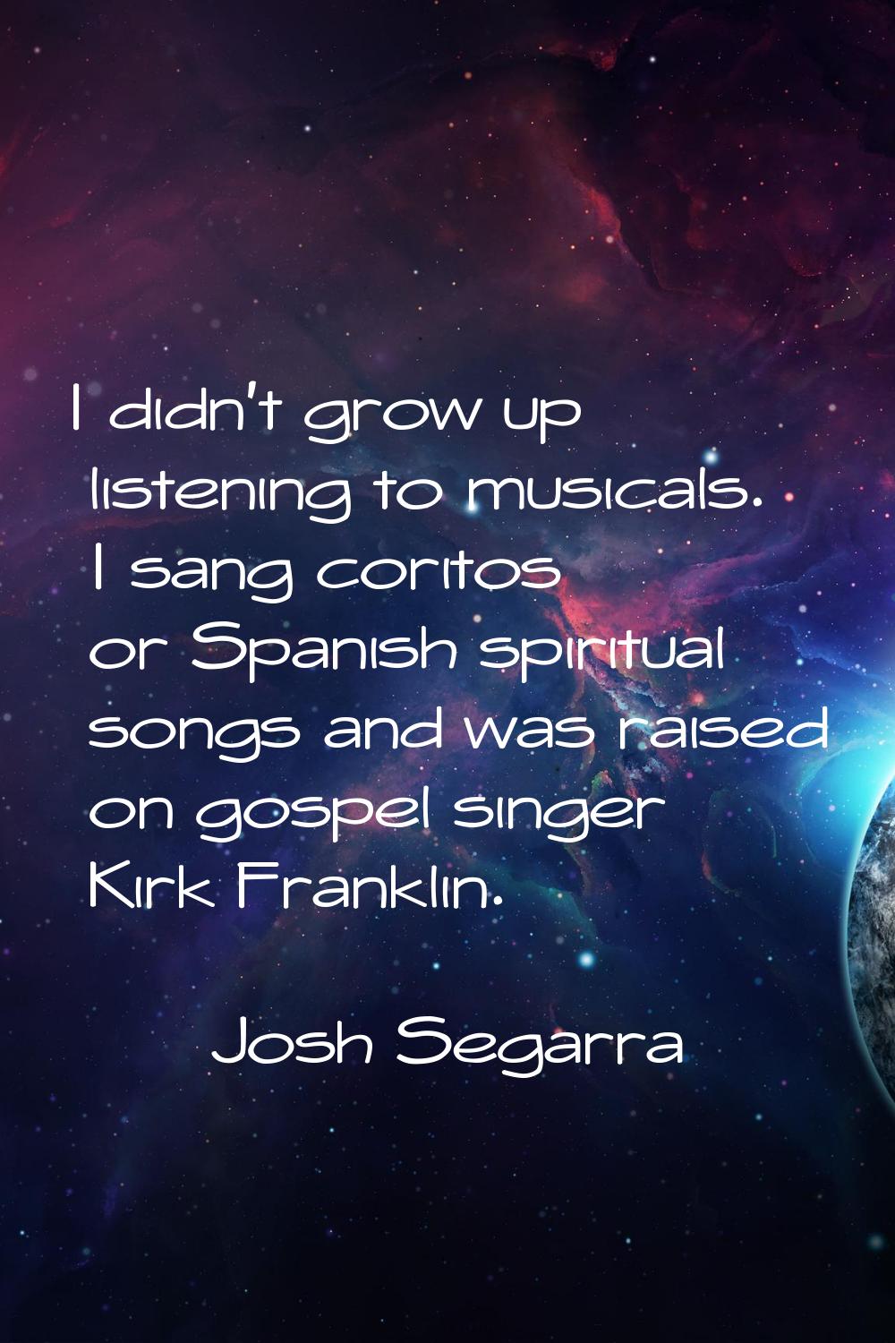 I didn't grow up listening to musicals. I sang coritos or Spanish spiritual songs and was raised on